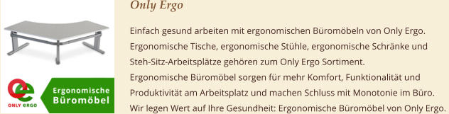 Only Ergo Einfach gesund arbeiten mit ergonomischen Büromöbeln von Only Ergo.  Ergonomische Tische, ergonomische Stühle, ergonomische Schränke und  Steh-Sitz-Arbeitsplätze gehören zum Only Ergo Sortiment.  Ergonomische Büromöbel sorgen für mehr Komfort, Funktionalität und  Produktivität am Arbeitsplatz und machen Schluss mit Monotonie im Büro.  Wir legen Wert auf Ihre Gesundheit: Ergonomische Büromöbel von Only Ergo.